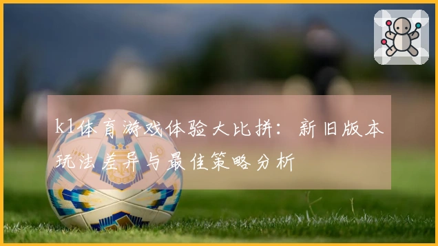 k1体育游戏体验大比拼：新旧版本玩法差异与最佳策略分析