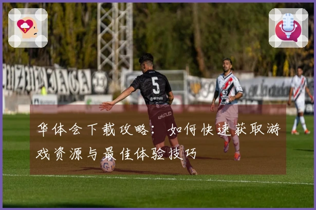 华体会下载攻略：如何快速获取游戏资源与最佳体验技巧