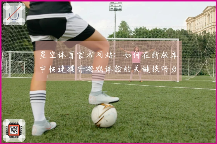 星空体育官方网站：如何在新版本中快速提升游戏体验的关键技巧分享