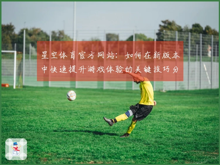 星空体育官方网站：如何在新版本中快速提升游戏体验的关键技巧分享