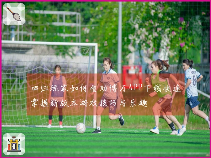 回归玩家如何借助博万APP下载快速掌握新版本游戏技巧与乐趣