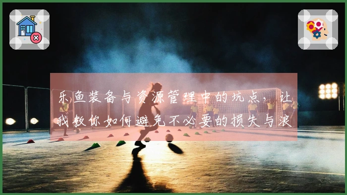 乐鱼装备与资源管理中的坑点，让我教你如何避免不必要的损失与浪费